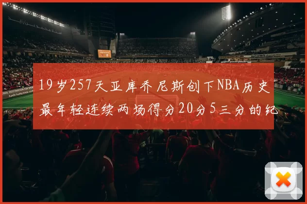 19岁257天亚库乔尼斯创下NBA历史最年轻连续两场得分20分5三分的纪录
