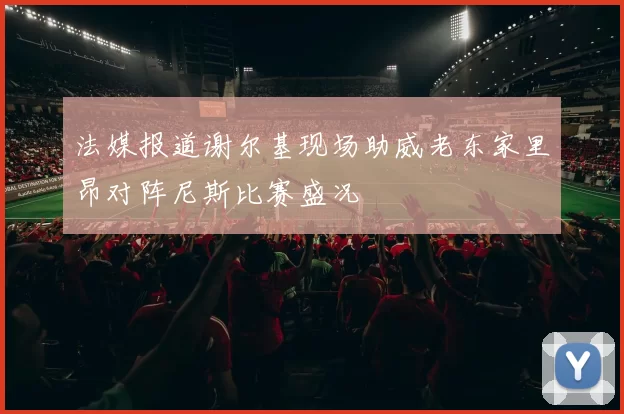 法媒报道谢尔基现场助威老东家里昂对阵尼斯比赛盛况