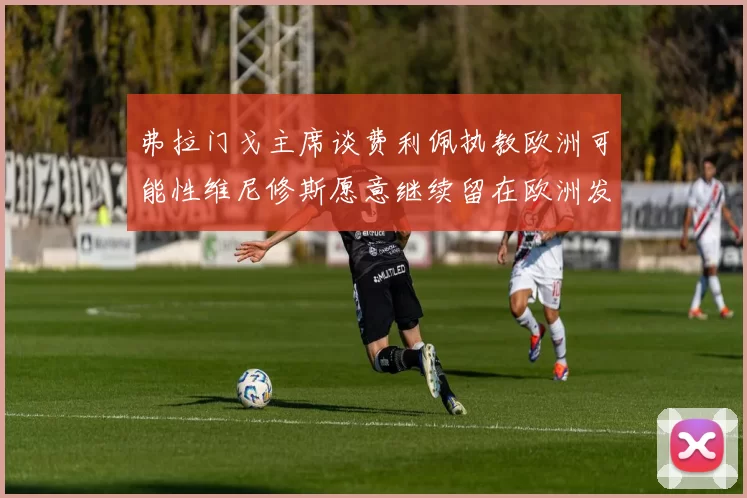 弗拉门戈主席谈费利佩执教欧洲可能性维尼修斯愿意继续留在欧洲发展