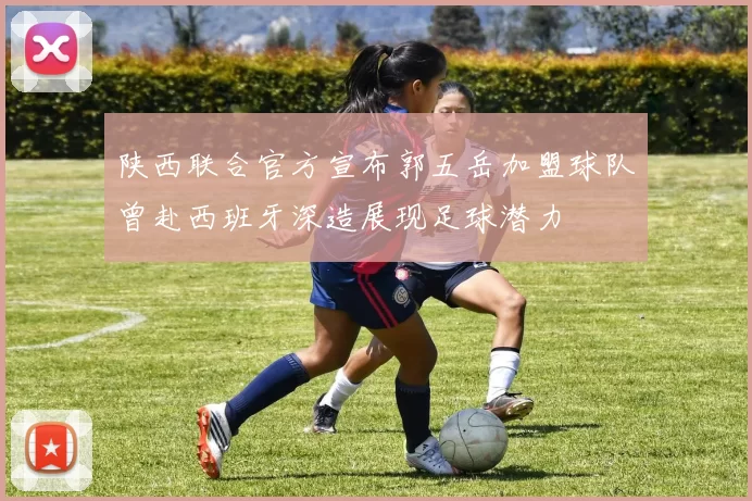 陕西联合官方宣布郭五岳加盟球队曾赴西班牙深造展现足球潜力