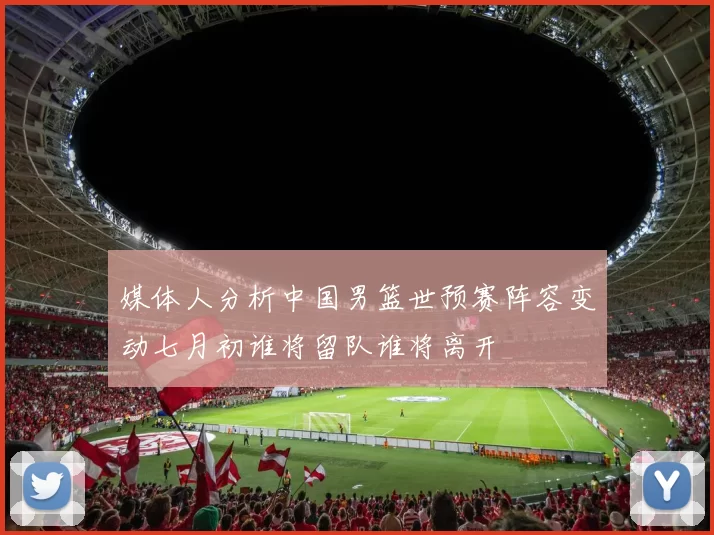 媒体人分析中国男篮世预赛阵容变动七月初谁将留队谁将离开