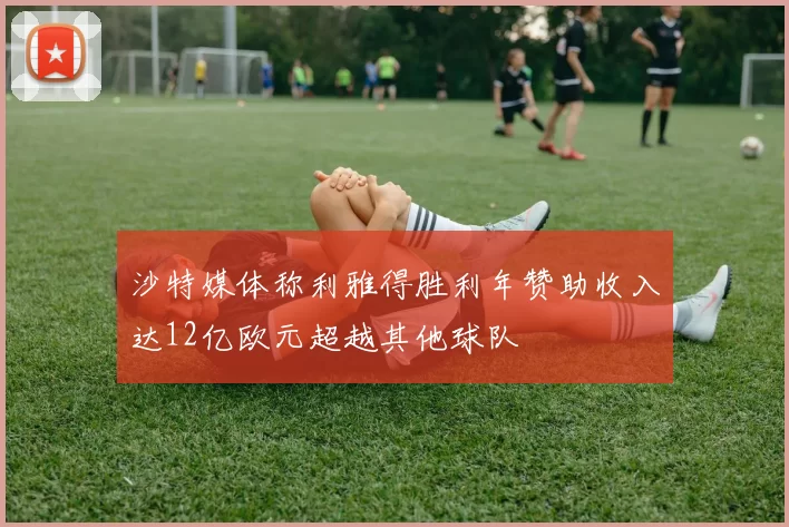 沙特媒体称利雅得胜利年赞助收入达12亿欧元超越其他球队
