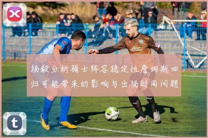 杨毅分析骑士阵容稳定性詹姆斯回归可能带来的影响与出场时间问题
