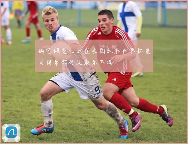姆巴佩重心放在法国队和世界杯皇马俱乐部对此表示不满