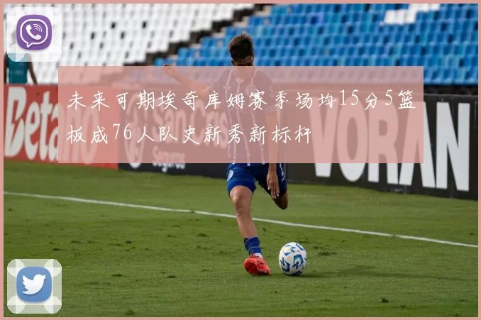 未来可期埃奇库姆赛季场均15分5篮板成76人队史新秀新标杆
