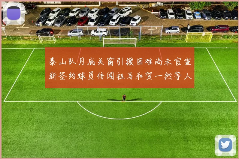 泰山队月底关窗引援困难尚未官宣新签约球员传闻祖马和贺一然等人