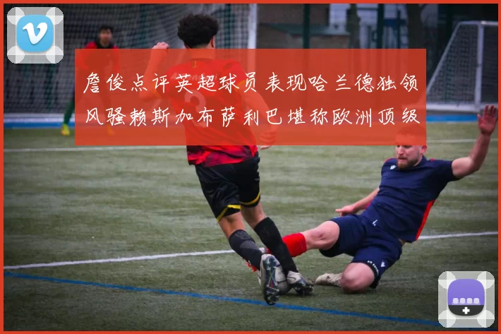 詹俊点评英超球员表现哈兰德独领风骚赖斯加布萨利巴堪称欧洲顶级