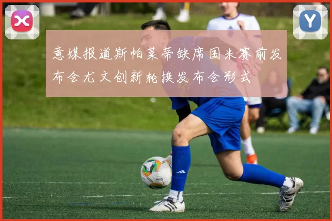 意媒报道斯帕莱蒂缺席国米赛前发布会尤文创新轮换发布会形式