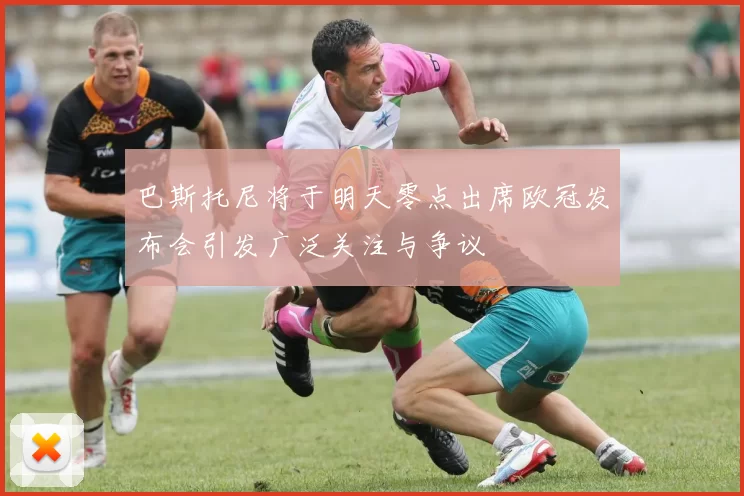 巴斯托尼将于明天零点出席欧冠发布会引发广泛关注与争议