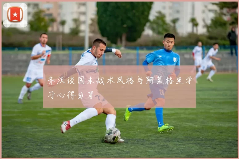 齐沃谈国米战术风格与阿莱格里学习心得分享