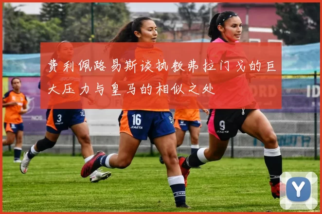费利佩路易斯谈执教弗拉门戈的巨大压力与皇马的相似之处