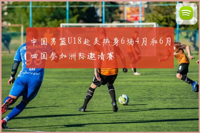 中国男篮U18赴美热身6场4月和6月回国参加洲际邀请赛